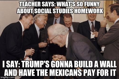 true story | TEACHER SAYS: WHAT'S SO FUNNY ABOUT SOCIAL STUDIES HOMEWORK; I SAY: TRUMP'S GONNA BUILD A WALL AND HAVE THE MEXICANS PAY FOR IT | image tagged in memes,laughing men in suits,trump,wall,social studies,roasting | made w/ Imgflip meme maker