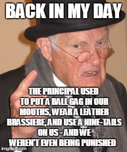 Back In My Day Meme | BACK IN MY DAY THE PRINCIPAL USED TO PUT A BALL GAG IN OUR MOUTHS, WEAR A LEATHER BRASSIERE, AND USE A NINE-TAILS ON US - AND WE WEREN'T EVE | image tagged in memes,back in my day | made w/ Imgflip meme maker