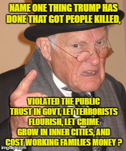 Back In My Day Meme | NAME ONE THING TRUMP HAS DONE THAT GOT PEOPLE KILLED, VIOLATED THE PUBLIC TRUST IN GOVT, LET TERRORISTS FLOURISH, LET CRIME GROW IN INNER CITIES, AND COST WORKING FAMILIES MONEY ? | image tagged in memes,back in my day | made w/ Imgflip meme maker