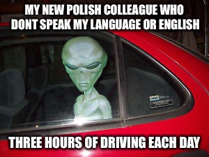 I'm glad i rule in the art of gesticulating | MY NEW POLISH COLLEAGUE WHO DONT SPEAK MY LANGUAGE OR ENGLISH; THREE HOURS OF DRIVING EACH DAY | image tagged in aliens,polish,coworker | made w/ Imgflip meme maker