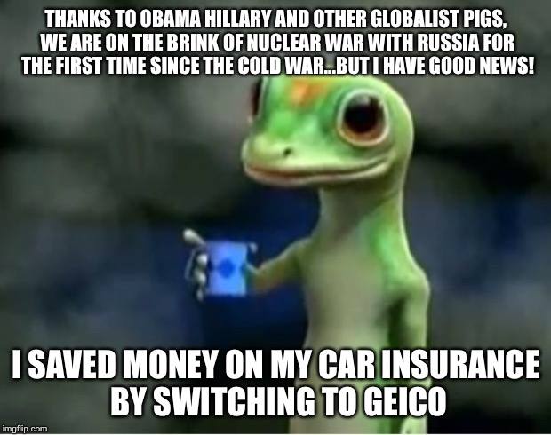 Geico Gecko | THANKS TO OBAMA HILLARY AND OTHER GLOBALIST PIGS, WE ARE ON THE BRINK OF NUCLEAR WAR WITH RUSSIA FOR THE FIRST TIME SINCE THE COLD WAR...BUT I HAVE GOOD NEWS! I SAVED MONEY ON MY CAR INSURANCE BY SWITCHING TO GEICO | image tagged in geico gecko | made w/ Imgflip meme maker