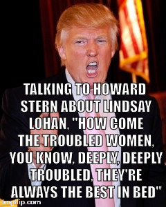 Donald Trump | TALKING TO HOWARD STERN ABOUT LINDSAY LOHAN, "HOW COME THE TROUBLED WOMEN, YOU KNOW, DEEPLY, DEEPLY TROUBLED, THEY'RE ALWAYS THE BEST IN BED" | image tagged in donald trump | made w/ Imgflip meme maker