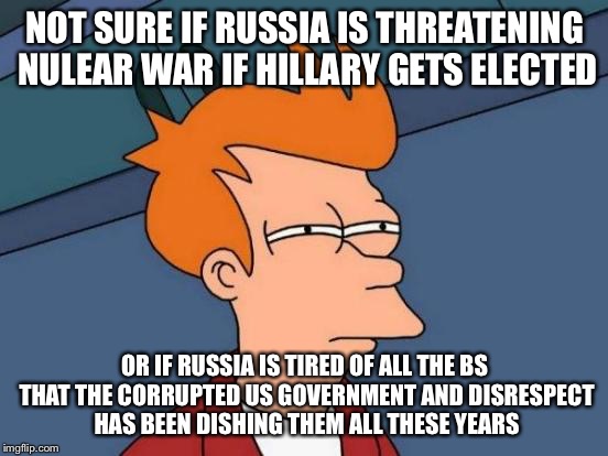 Futurama Fry Meme | NOT SURE IF RUSSIA IS THREATENING NULEAR WAR IF HILLARY GETS ELECTED; OR IF RUSSIA IS TIRED OF ALL THE BS THAT THE CORRUPTED US GOVERNMENT AND DISRESPECT HAS BEEN DISHING THEM ALL THESE YEARS | image tagged in memes,futurama fry | made w/ Imgflip meme maker