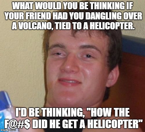 10 Guy | WHAT WOULD YOU BE THINKING IF YOUR FRIEND HAD YOU DANGLING OVER A VOLCANO, TIED TO A HELICOPTER. I'D BE THINKING, "HOW THE F@#$ DID HE GET A HELICOPTER" | image tagged in memes,10 guy | made w/ Imgflip meme maker