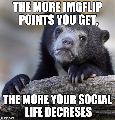 Confession Bear Meme | THE MORE IMGFLIP POINTS YOU GET, THE MORE YOUR SOCIAL LIFE DECRESES | image tagged in memes,confession bear | made w/ Imgflip meme maker