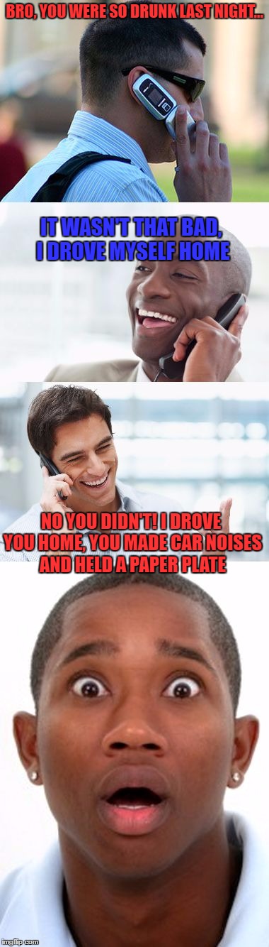 Bro, You were so drunk last night... |  BRO, YOU WERE SO DRUNK LAST NIGHT... IT WASN'T THAT BAD, I DROVE MYSELF HOME; NO YOU DIDN'T! I DROVE YOU HOME, YOU MADE CAR NOISES AND HELD A PAPER PLATE | image tagged in bro you were so drunk last night... | made w/ Imgflip meme maker