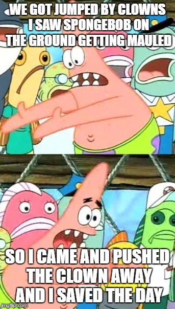 Put It Somewhere Else Patrick Meme | WE GOT JUMPED BY CLOWNS I SAW SPONGEBOB ON THE GROUND GETTING MAULED; SO I CAME AND PUSHED THE CLOWN AWAY AND I SAVED THE DAY | image tagged in memes,put it somewhere else patrick | made w/ Imgflip meme maker