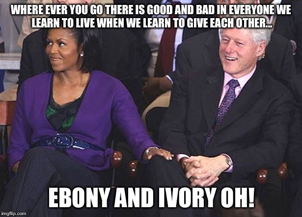Side by side on my piano keyboard, oh Lord, why don't we! | WHERE EVER YOU GO
THERE IS GOOD AND BAD IN EVERYONE
WE LEARN TO LIVE WHEN WE LEARN TO GIVE EACH OTHER... EBONY AND IVORY OH! | image tagged in bill clinton michelle obama knee touching,michelle obama,bill clinton,flotus,potus | made w/ Imgflip meme maker
