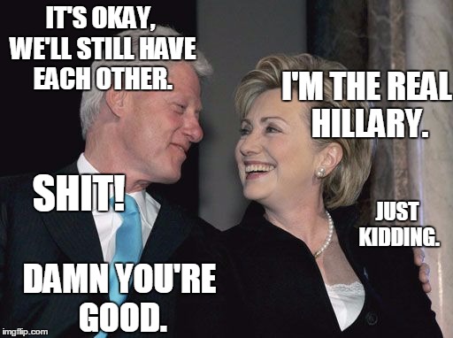 billary | IT'S OKAY, WE'LL STILL HAVE EACH OTHER. I'M THE REAL HILLARY. SHIT! JUST KIDDING. DAMN YOU'RE GOOD. | image tagged in billary | made w/ Imgflip meme maker