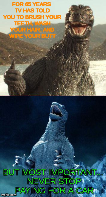 Evil Godzilla | FOR 65 YEARS TV HAS TOLD YOU TO BRUSH YOUR TEETH, WASH YOUR HAIR, AND WIPE YOUR BUTT BUT MOST IMPORTANT... NEVER STOP PAYING FOR A CAR | image tagged in evil godzilla | made w/ Imgflip meme maker