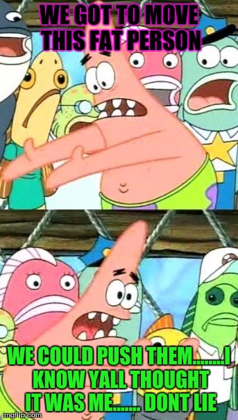 Put It Somewhere Else Patrick Meme | WE GOT TO MOVE THIS FAT PERSON; WE COULD PUSH THEM........I KNOW YALL THOUGHT IT WAS ME....... DONT LIE | image tagged in memes,put it somewhere else patrick | made w/ Imgflip meme maker