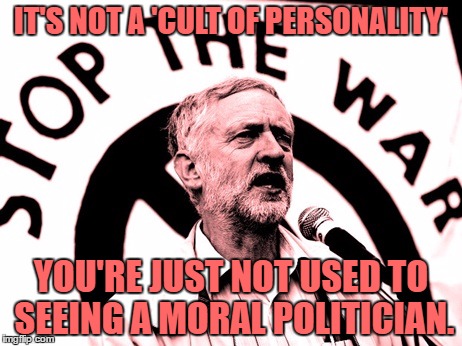 corbyn | IT'S NOT A 'CULT OF PERSONALITY'; YOU'RE JUST NOT USED TO SEEING A MORAL POLITICIAN. | image tagged in corbyn | made w/ Imgflip meme maker