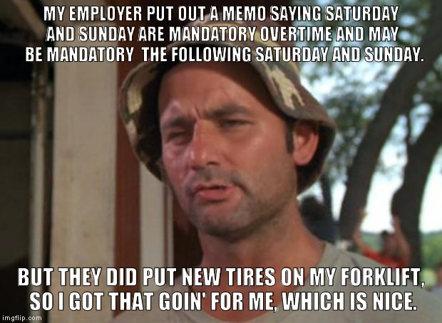 It runs SO SMOOTH now... | MY EMPLOYER PUT OUT A MEMO SAYING SATURDAY AND SUNDAY ARE MANDATORY OVERTIME AND MAY  BE MANDATORY  THE FOLLOWING SATURDAY AND SUNDAY. BUT THEY DID PUT NEW TIRES ON MY FORKLIFT, SO I GOT THAT GOIN' FOR ME, WHICH IS NICE. | image tagged in memes,so i got that goin for me which is nice | made w/ Imgflip meme maker