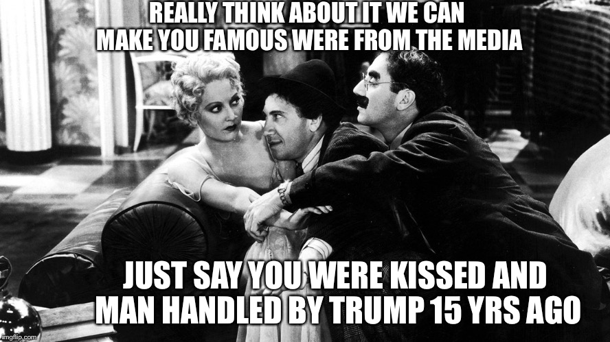 REALLY THINK ABOUT IT WE CAN MAKE YOU FAMOUS WERE FROM THE MEDIA; JUST SAY YOU WERE KISSED AND MAN HANDLED BY TRUMP 15 YRS AGO | image tagged in marx bros | made w/ Imgflip meme maker