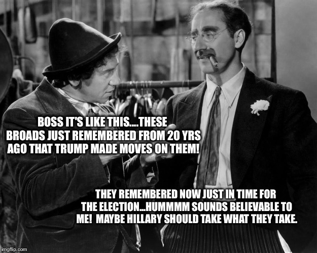 Marx bros | BOSS IT'S LIKE THIS....THESE BROADS JUST REMEMBERED FROM 20 YRS AGO THAT TRUMP MADE MOVES ON THEM! THEY REMEMBERED NOW JUST IN TIME FOR THE ELECTION...HUMMMM SOUNDS BELIEVABLE TO ME!  MAYBE HILLARY SHOULD TAKE WHAT THEY TAKE. | image tagged in hillary | made w/ Imgflip meme maker