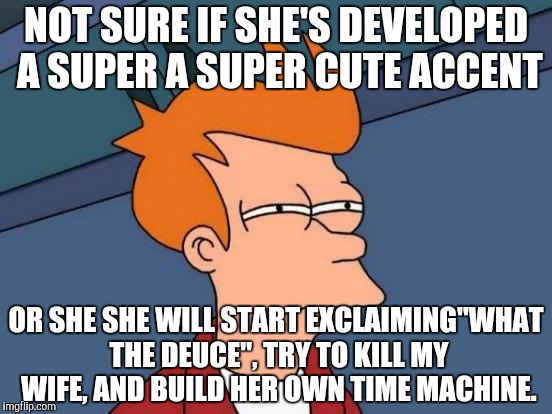 Futurama Fry Meme | NOT SURE IF SHE'S DEVELOPED A SUPER A SUPER CUTE ACCENT; OR SHE SHE WILL START EXCLAIMING"WHAT THE DEUCE", TRY TO KILL MY WIFE, AND BUILD HER OWN TIME MACHINE. | image tagged in memes,futurama fry | made w/ Imgflip meme maker