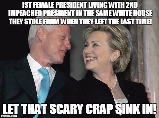 Bill and Hillary Clinton | 1ST FEMALE PRESIDENT LIVING WITH 2ND IMPEACHED PRESIDENT IN THE SAME WHITE HOUSE THEY STOLE FROM WHEN THEY LEFT THE LAST TIME! LET THAT SCARY CRAP SINK IN! | image tagged in bill and hillary clinton | made w/ Imgflip meme maker
