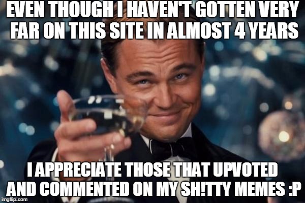 Just a small thank you, y'all are awesome! Still love the imgflip community :) | EVEN THOUGH I HAVEN'T GOTTEN VERY FAR ON THIS SITE IN ALMOST 4 YEARS; I APPRECIATE THOSE THAT UPVOTED AND COMMENTED ON MY SH!TTY MEMES :P | image tagged in memes,leonardo dicaprio cheers | made w/ Imgflip meme maker