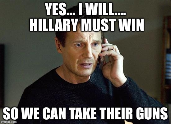 Liam Neeson Taken 2 Meme | YES... I WILL.... HILLARY MUST WIN; SO WE CAN TAKE THEIR GUNS | image tagged in memes,liam neeson taken 2 | made w/ Imgflip meme maker
