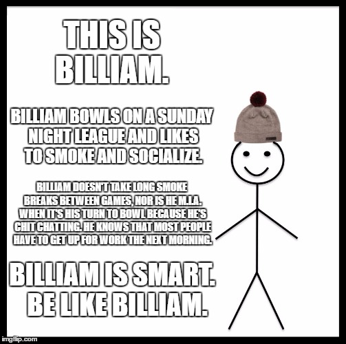 Be Like Bill Meme | THIS IS BILLIAM. BILLIAM BOWLS ON A SUNDAY NIGHT LEAGUE AND LIKES TO SMOKE AND SOCIALIZE. BILLIAM DOESN'T TAKE LONG SMOKE BREAKS BETWEEN GAMES, NOR IS HE M.I.A. WHEN IT'S HIS TURN TO BOWL BECAUSE HE'S CHIT CHATTING. HE KNOWS THAT MOST PEOPLE HAVE TO GET UP FOR WORK THE NEXT MORNING. BILLIAM IS SMART.  BE LIKE BILLIAM. | image tagged in memes,be like bill | made w/ Imgflip meme maker