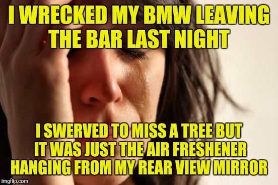 First World Problems Meme | I WRECKED MY BMW LEAVING THE BAR LAST NIGHT; I SWERVED TO MISS A TREE BUT IT WAS JUST THE AIR FRESHENER HANGING FROM MY REAR VIEW MIRROR | image tagged in memes,first world problems | made w/ Imgflip meme maker