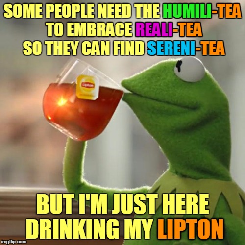 Kermit is just drinking his Lipton :) | -TEA; -TEA; HUMILI; SOME PEOPLE NEED THE HUMILI-TEA TO EMBRACE REALI-TEA SO THEY CAN FIND SERENI-TEA; REALI; -TEA; SERENI; BUT I'M JUST HERE DRINKING MY LIPTON; LIPTON | image tagged in memes,but thats none of my business,kermit the frog,inspirational,peace,serenity | made w/ Imgflip meme maker
