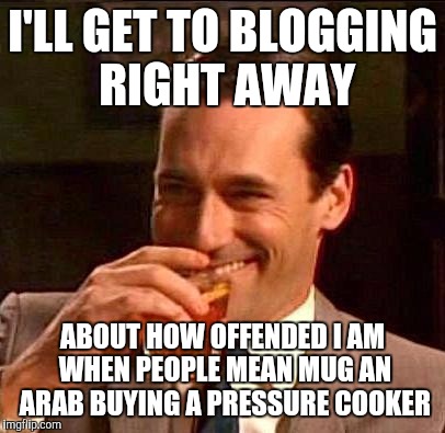 I'LL GET TO BLOGGING RIGHT AWAY ABOUT HOW OFFENDED I AM WHEN PEOPLE MEAN MUG AN ARAB BUYING A PRESSURE COOKER | made w/ Imgflip meme maker