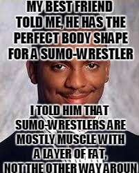 Thug Life | MY BEST FRIEND TOLD ME, HE HAS THE PERFECT BODY SHAPE FOR A SUMO-WRESTLER; I TOLD HIM THAT SUMO-WRESTLERS ARE MOSTLY MUSCLE WITH A LAYER OF FAT, NOT THE OTHER WAY AROUN | image tagged in thug life,memes | made w/ Imgflip meme maker