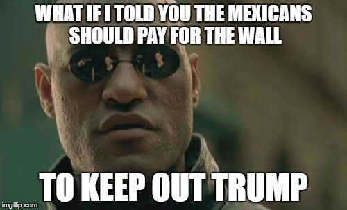 Matrix Morpheus Meme | WHAT IF I TOLD YOU THE MEXICANS SHOULD PAY FOR THE WALL; TO KEEP OUT TRUMP | image tagged in memes,matrix morpheus | made w/ Imgflip meme maker