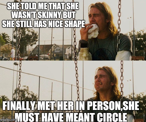 First World Stoner Problems Meme | SHE TOLD ME THAT SHE WASN'T SKINNY BUT SHE STILL HAS NICE SHAPE; FINALLY MET HER IN PERSON,SHE MUST HAVE MEANT CIRCLE | image tagged in memes,first world stoner problems | made w/ Imgflip meme maker