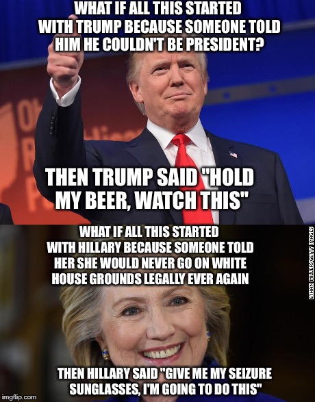 Believable story |  WHAT IF ALL THIS STARTED WITH TRUMP BECAUSE SOMEONE TOLD HIM HE COULDN'T BE PRESIDENT? THEN TRUMP SAID "HOLD MY BEER, WATCH THIS"; WHAT IF ALL THIS STARTED WITH HILLARY BECAUSE SOMEONE TOLD HER SHE WOULD NEVER GO ON WHITE HOUSE GROUNDS LEGALLY EVER AGAIN; THEN HILLARY SAID "GIVE ME MY SEIZURE SUNGLASSES, I'M GOING TO DO THIS" | image tagged in memes,funny,donald trump,hillary clinton,election 2016,true story | made w/ Imgflip meme maker