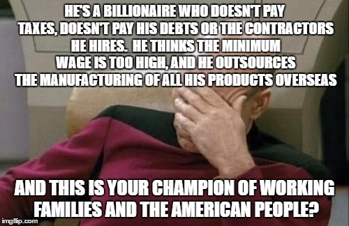 Trump | HE'S A BILLIONAIRE WHO DOESN'T PAY TAXES, DOESN'T PAY HIS DEBTS OR THE CONTRACTORS HE HIRES.  HE THINKS THE MINIMUM WAGE IS TOO HIGH, AND HE OUTSOURCES THE MANUFACTURING OF ALL HIS PRODUCTS OVERSEAS; AND THIS IS YOUR CHAMPION OF WORKING FAMILIES AND THE AMERICAN PEOPLE? | image tagged in memes,captain picard facepalm,trump,donald trump | made w/ Imgflip meme maker