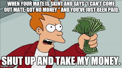 Shut Up And Take My Money Fry | WHEN YOUR MATE IS SKINT AND SAYS "I CAN'T COME OUT MATE, GOT NO MONEY " AND YOU'VE JUST BEEN PAID. SHUT UP AND TAKE MY MONEY. | image tagged in memes,shut up and take my money fry | made w/ Imgflip meme maker