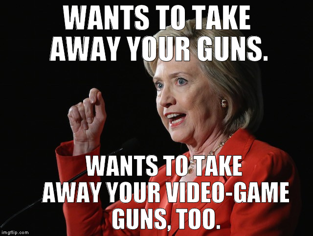 Clinton Gun Grab | WANTS TO TAKE AWAY YOUR GUNS. WANTS TO TAKE AWAY YOUR VIDEO-GAME GUNS, TOO. | image tagged in hillary clinton logic,gun control,gun grab,gamergate,clinton corruption | made w/ Imgflip meme maker