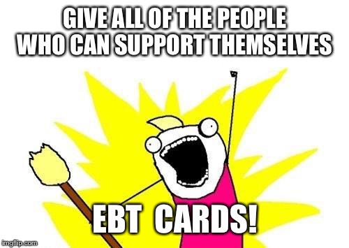 X All The Y Meme | GIVE ALL OF THE PEOPLE WHO CAN SUPPORT THEMSELVES EBT  CARDS! | image tagged in memes,x all the y | made w/ Imgflip meme maker