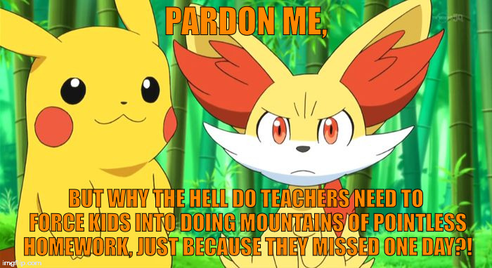 I seriously want to know. | PARDON ME, BUT WHY THE HELL DO TEACHERS NEED TO FORCE KIDS INTO DOING MOUNTAINS OF POINTLESS HOMEWORK, JUST BECAUSE THEY MISSED ONE DAY?! | image tagged in fennekin points at x | made w/ Imgflip meme maker