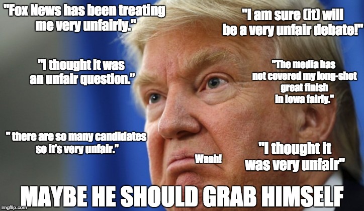 Poor Donald Trump | "I am sure (it) will be a very unfair debate!"; "Fox News has been treating me very unfairly."; "The media has not covered my long-shot great finish in Iowa fairly."; "I thought it was an unfair question.”; " there are so many candidates so it’s very unfair.”; "I thought it was very unfair"; Waah! MAYBE HE SHOULD GRAB HIMSELF | image tagged in donald trump,unfair,trump grabs that pussy | made w/ Imgflip meme maker