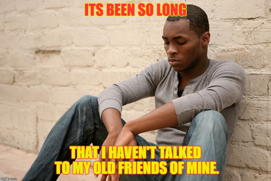 Its been so long | ITS BEEN SO LONG; THAT I HAVEN'T TALKED TO MY OLD FRIENDS OF MINE. | image tagged in sad | made w/ Imgflip meme maker