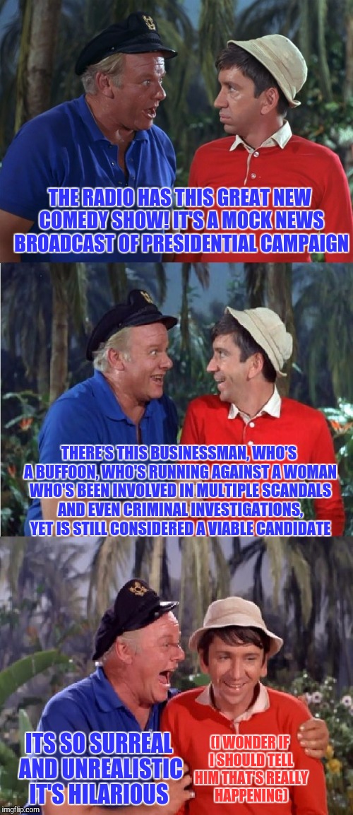 Gilligan Bad Pun | THE RADIO HAS THIS GREAT NEW COMEDY SHOW! IT'S A MOCK NEWS BROADCAST OF PRESIDENTIAL CAMPAIGN; THERE'S THIS BUSINESSMAN, WHO'S A BUFFOON, WHO'S RUNNING AGAINST A WOMAN WHO'S BEEN INVOLVED IN MULTIPLE SCANDALS AND EVEN CRIMINAL INVESTIGATIONS, YET IS STILL CONSIDERED A VIABLE CANDIDATE; ITS SO SURREAL AND UNREALISTIC IT'S HILARIOUS; (I WONDER IF I SHOULD TELL HIM THAT'S REALLY HAPPENING) | image tagged in gilligan bad pun | made w/ Imgflip meme maker