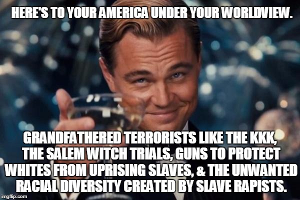 Leonardo Dicaprio Cheers Meme | HERE'S TO YOUR AMERICA UNDER YOUR WORLDVIEW. GRANDFATHERED TERRORISTS LIKE THE KKK, THE SALEM WITCH TRIALS, GUNS TO PROTECT WHITES FROM UPRI | image tagged in memes,leonardo dicaprio cheers | made w/ Imgflip meme maker