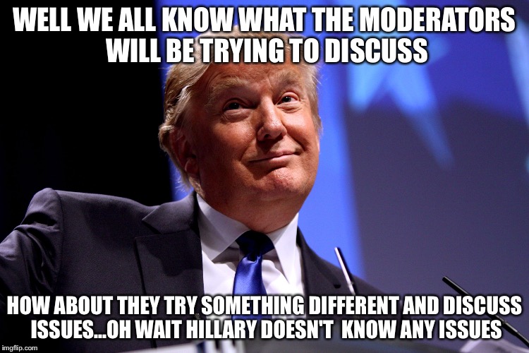 Donald Trump | WELL WE ALL KNOW WHAT THE MODERATORS WILL BE TRYING TO DISCUSS; HOW ABOUT THEY TRY SOMETHING DIFFERENT AND DISCUSS ISSUES...OH WAIT HILLARY DOESN'T  KNOW ANY ISSUES | image tagged in donald trump | made w/ Imgflip meme maker