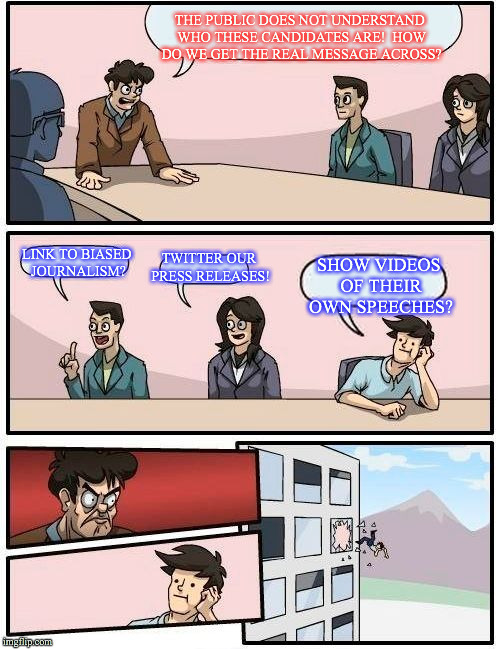 Boardroom Meeting Suggestion Meme | THE PUBLIC DOES NOT UNDERSTAND WHO THESE CANDIDATES ARE!  HOW DO WE GET THE REAL MESSAGE ACROSS? LINK TO BIASED JOURNALISM? TWITTER OUR PRESS RELEASES! SHOW VIDEOS OF THEIR OWN SPEECHES? | image tagged in memes,boardroom meeting suggestion | made w/ Imgflip meme maker