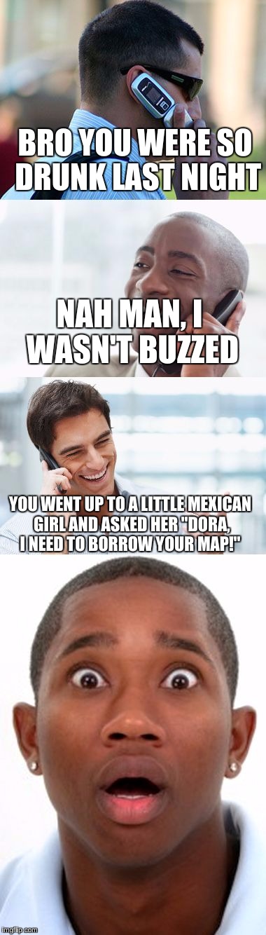 Bro, You were so drunk last night... |  BRO YOU WERE SO DRUNK LAST NIGHT; NAH MAN, I WASN'T BUZZED; YOU WENT UP TO A LITTLE MEXICAN GIRL AND ASKED HER "DORA, I NEED TO BORROW YOUR MAP!" | image tagged in bro you were so drunk last night... | made w/ Imgflip meme maker