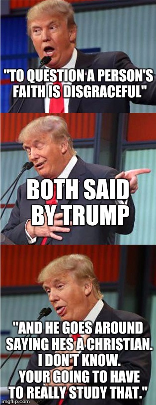 Bad Pun Trump | "TO QUESTION A PERSON'S FAITH IS DISGRACEFUL"; BOTH SAID BY TRUMP; "AND HE GOES AROUND SAYING HES A CHRISTIAN. I DON'T KNOW. YOUR GOING TO HAVE TO REALLY STUDY THAT." | image tagged in bad pun trump,trump contradictions,donald trump,trump,liar,faith | made w/ Imgflip meme maker