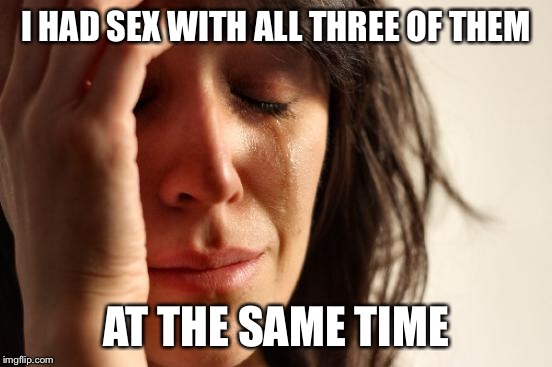 First World Problems Meme | I HAD SEX WITH ALL THREE OF THEM AT THE SAME TIME | image tagged in memes,first world problems | made w/ Imgflip meme maker