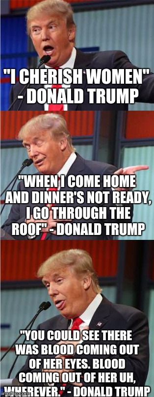 Bad Pun Trump | "I CHERISH WOMEN" - DONALD TRUMP; "WHEN I COME HOME AND DINNER'S NOT READY, I GO THROUGH THE ROOF" - DONALD TRUMP; "YOU COULD SEE THERE WAS BLOOD COMING OUT OF HER EYES. BLOOD COMING OUT OF HER UH, WHEREVER." - DONALD TRUMP | image tagged in donald trump,trump,women,insults,trump contradictions,liar | made w/ Imgflip meme maker