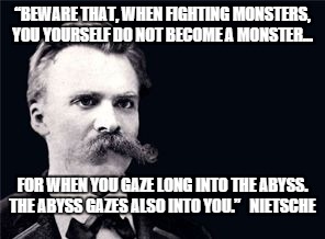 Nietsche | “BEWARE THAT, WHEN FIGHTING MONSTERS, YOU YOURSELF DO NOT BECOME A MONSTER... FOR WHEN YOU GAZE LONG INTO THE ABYSS. THE ABYSS GAZES ALSO INTO YOU.”   NIETSCHE | image tagged in nietsche | made w/ Imgflip meme maker