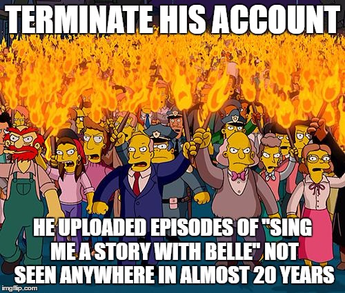 When media companies go into full Viacom mode over dust-collecting content. | TERMINATE HIS ACCOUNT; HE UPLOADED EPISODES OF "SING ME A STORY WITH BELLE" NOT SEEN ANYWHERE IN ALMOST 20 YEARS | image tagged in angry mob,disney,viacom,youtube,tv,censorship | made w/ Imgflip meme maker