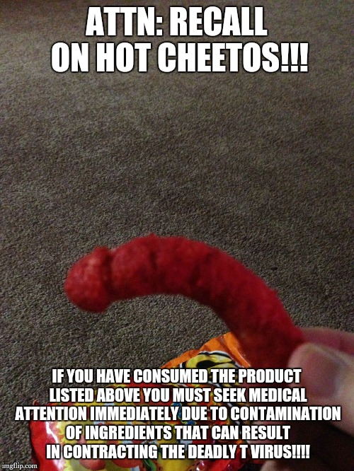 hot cheetos | ATTN: RECALL ON HOT CHEETOS!!! IF YOU HAVE CONSUMED THE PRODUCT LISTED ABOVE YOU MUST SEEK MEDICAL ATTENTION IMMEDIATELY DUE TO CONTAMINATION OF INGREDIENTS THAT CAN RESULT IN CONTRACTING THE DEADLY T VIRUS!!!! | image tagged in hot cheetos | made w/ Imgflip meme maker