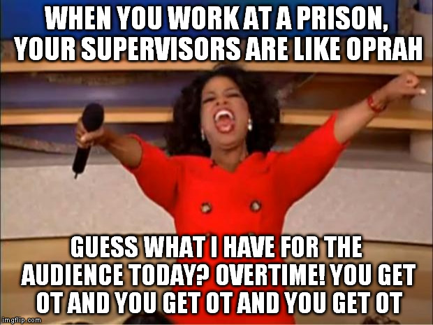 Oprah You Get A Meme | WHEN YOU WORK AT A PRISON, YOUR SUPERVISORS ARE LIKE OPRAH; GUESS WHAT I HAVE FOR THE AUDIENCE TODAY? OVERTIME! YOU GET OT AND YOU GET OT AND YOU GET OT | image tagged in memes,oprah you get a | made w/ Imgflip meme maker